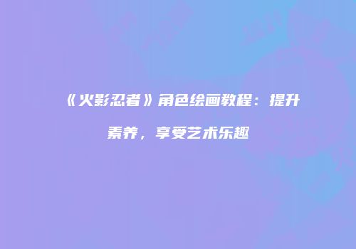 《火影忍者》角色绘画教程：提升素养，享受艺术乐趣