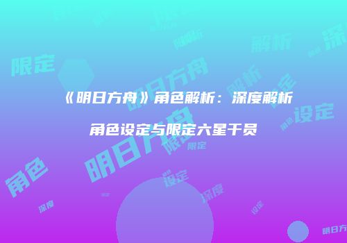 《明日方舟》角色解析：深度解析角色设定与限定六星干员