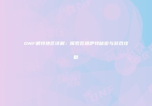 DNF根特地区详解：探索瓦哈伊特秘密与游戏攻略