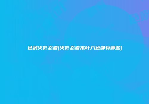 色咧火影忍者(火影忍者木叶八色都有哪些)