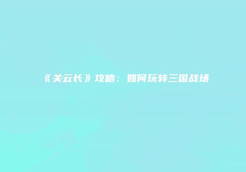《关云长》攻略：如何玩转三国战场