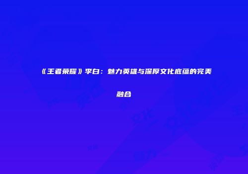 《王者荣耀》李白：魅力英雄与深厚文化底蕴的完美融合