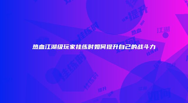 热血江湖级玩家挂练时如何提升自己的战斗力