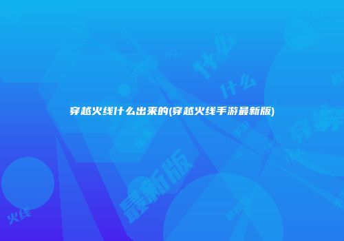 穿越火线什么出来的(穿越火线手游最新版)