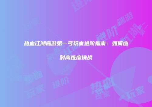 热血江湖端游第一弓玩家进阶指南：如何应对高难度挑战