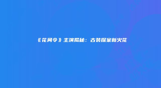 《花间令》主演揭秘：古装探案新火花