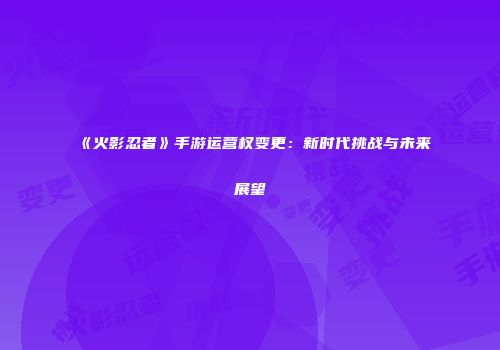 《火影忍者》手游运营权变更：新时代挑战与未来展望