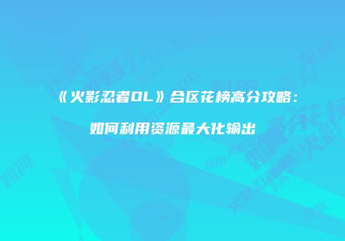 《火影忍者OL》合区花榜高分攻略：如何利用资源最大化输出