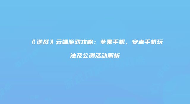 《逆战》云端游戏攻略：苹果手机、安卓手机玩法及公测活动解析