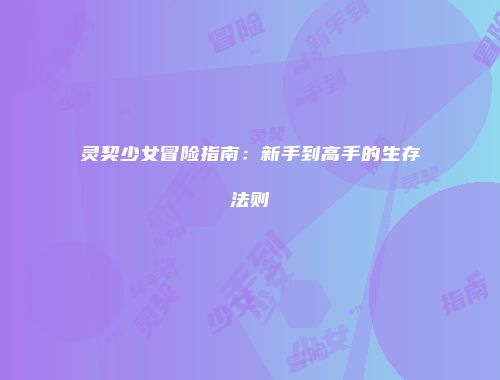 灵契少女冒险指南：新手到高手的生存法则