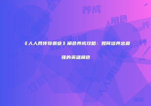 《人人网传奇霸业》角色养成攻略：如何培养出最强的英雄角色