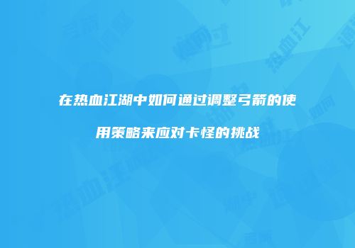 在热血江湖中如何通过调整弓箭的使用策略来应对卡怪的挑战
