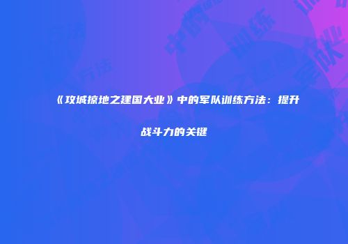 《攻城掠地之建国大业》中的军队训练方法：提升战斗力的关键