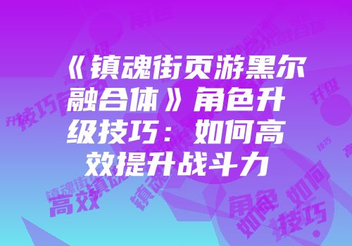 《镇魂街页游黑尔融合体》角色升级技巧：如何高效提升战斗力