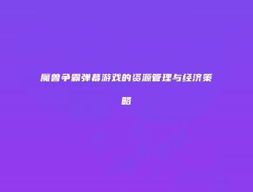 魔兽争霸弹幕游戏的资源管理与经济策略