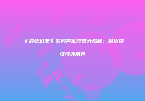 《最终幻想》系列声优阵容大揭秘：名优演绎经典角色