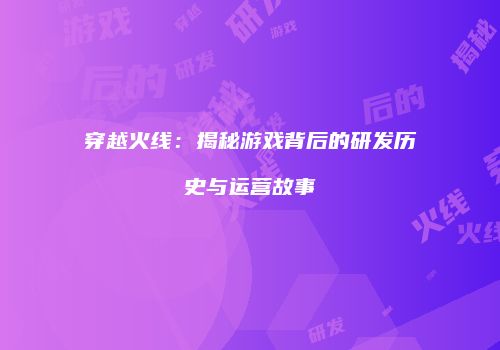 穿越火线：揭秘游戏背后的研发历史与运营故事