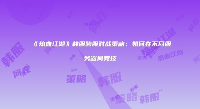 《热血江湖》韩服跨服对战策略：如何在不同服务器间竞技