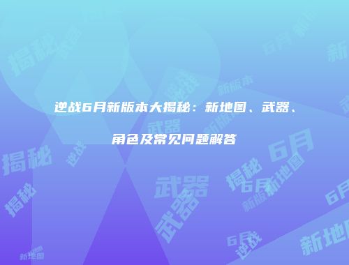 逆战6月新版本大揭秘：新地图、武器、角色及常见问题解答