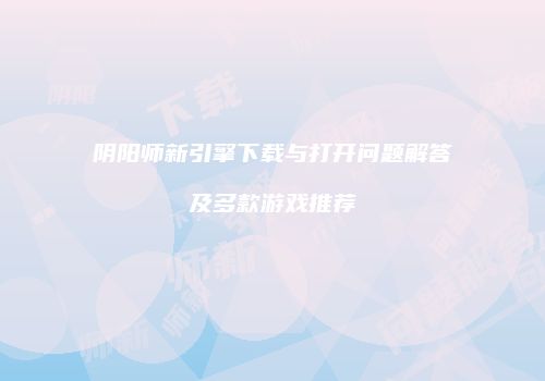 阴阳师新引擎下载与打开问题解答及多款游戏推荐
