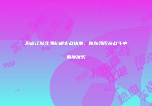 热血江湖北海防御实战指南：教你如何在战斗中保持优势