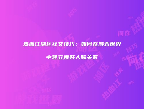 热血江湖区社交技巧：如何在游戏世界中建立良好人际关系