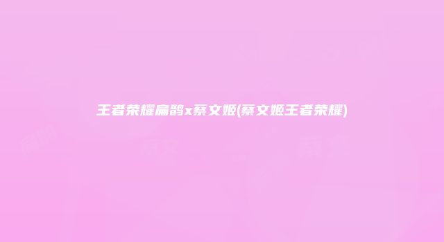 王者荣耀扁鹊x蔡文姬(蔡文姬王者荣耀)