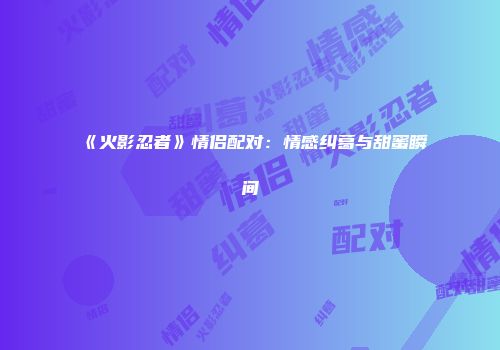 《火影忍者》情侣配对：情感纠葛与甜蜜瞬间