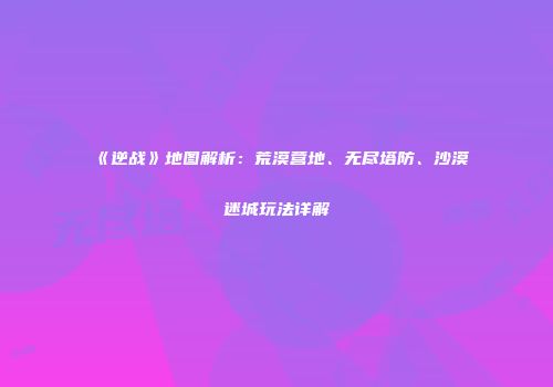 《逆战》地图解析：荒漠营地、无尽塔防、沙漠迷城玩法详解