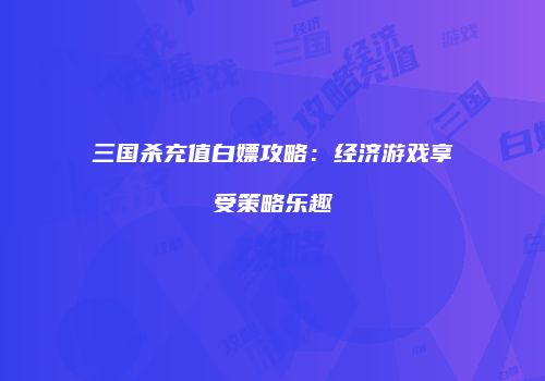 三国杀充值白嫖攻略：经济游戏享受策略乐趣