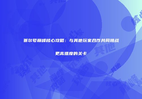赛尔号巅峰核心攻略：与其他玩家合作共同挑战更高难度的关卡
