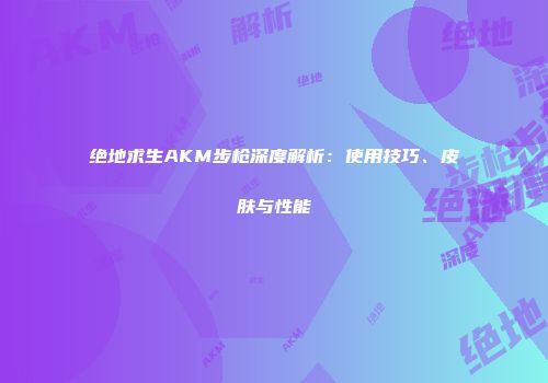 绝地求生AKM步枪深度解析：使用技巧、皮肤与性能