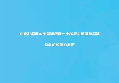 在火影忍者ol中如何组建一支以风主通灵兽忍猿为核心的强力队伍