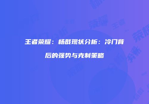 王者荣耀：杨戬现状分析：冷门背后的强势与克制策略