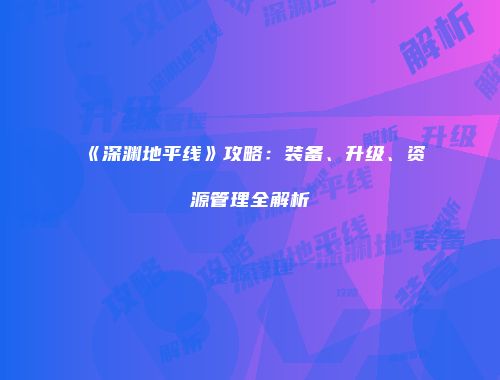 《深渊地平线》攻略：装备、升级、资源管理全解析