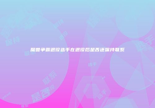 魔兽争霸退役选手在退役后是否还保持联系