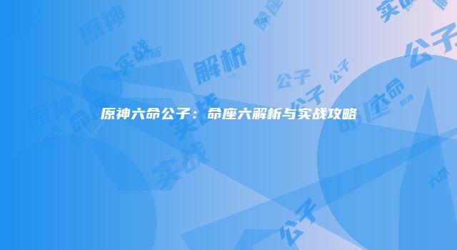 原神六命公子：命座六解析与实战攻略