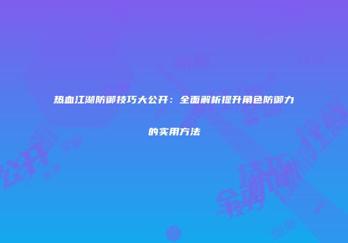 热血江湖防御技巧大公开：全面解析提升角色防御力的实用方法