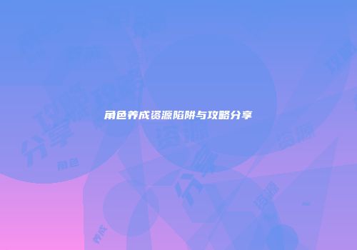 角色养成资源陷阱与攻略分享
