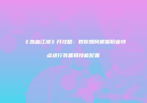 《热血江湖》开攻略：教你如何根据职业特点进行装备和技能配置