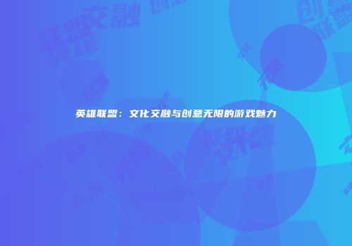 英雄联盟：文化交融与创意无限的游戏魅力