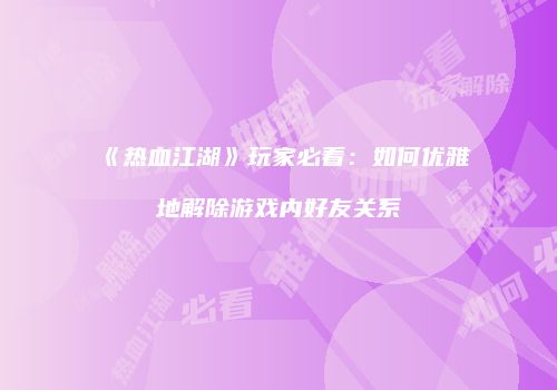 《热血江湖》玩家必看：如何优雅地解除游戏内好友关系