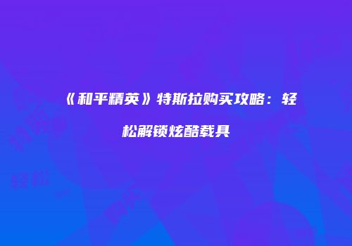 《和平精英》特斯拉购买攻略：轻松解锁炫酷载具