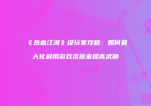 《热血江湖》级玩家攻略：如何最大化利用游戏资源来提高武勋