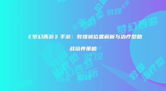 《梦幻西游》手游：敦煌城位置解析与治疗型助战培养策略