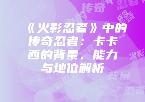 《火影忍者》中的传奇忍者：卡卡西的背景、能力与地位解析