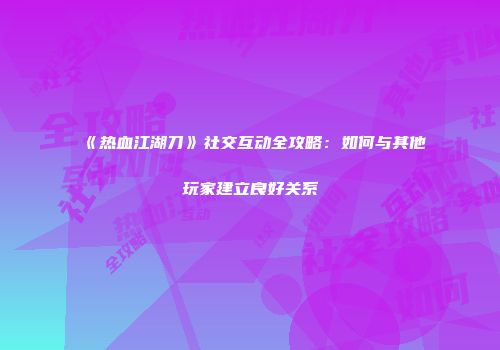《热血江湖刀》社交互动全攻略：如何与其他玩家建立良好关系