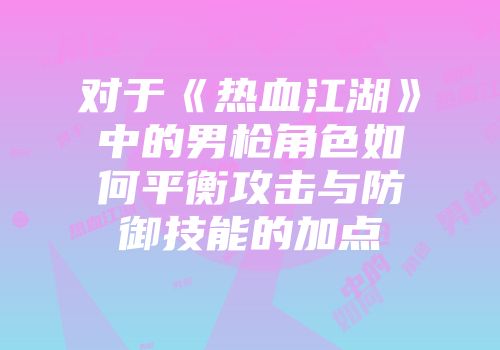 对于《热血江湖》中的男枪角色如何平衡攻击与防御技能的加点