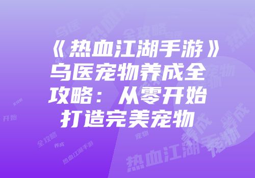 《热血江湖手游》乌医宠物养成全攻略：从零开始打造完美宠物