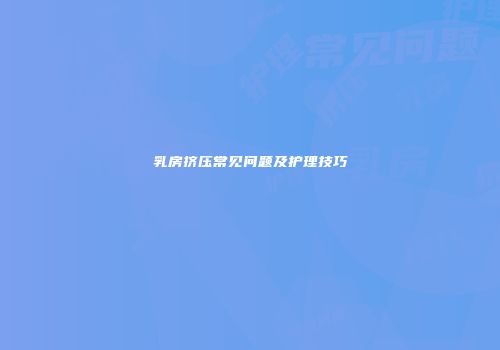 乳房挤压常见问题及护理技巧